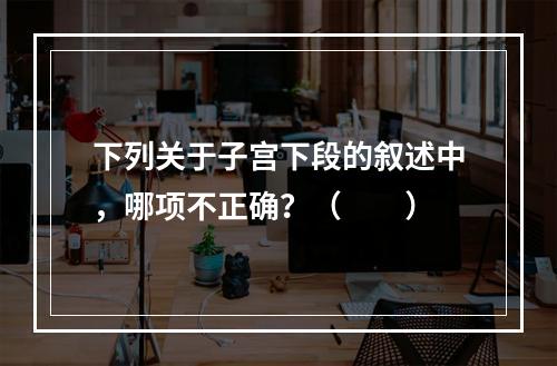 下列关于子宫下段的叙述中，哪项不正确？（　　）