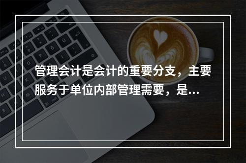 管理会计是会计的重要分支，主要服务于单位内部管理需要，是通过