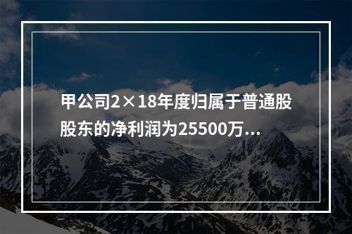 甲公司2×18年度归属于普通股股东的净利润为25500万元，