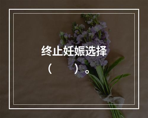 终止妊娠选择（　　）。