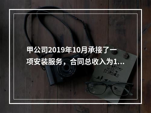 甲公司2019年10月承接了一项安装服务，合同总收入为100