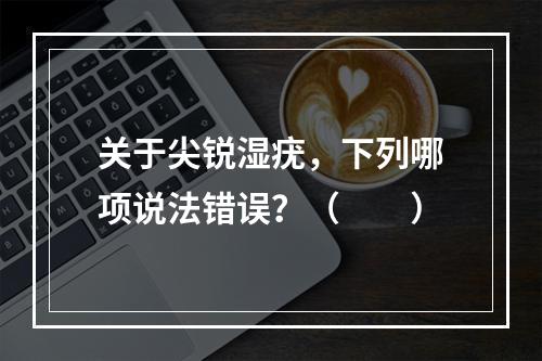 关于尖锐湿疣，下列哪项说法错误？（　　）