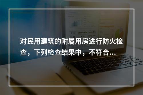 对民用建筑的附属用房进行防火检查，下列检查结果中，不符合现行