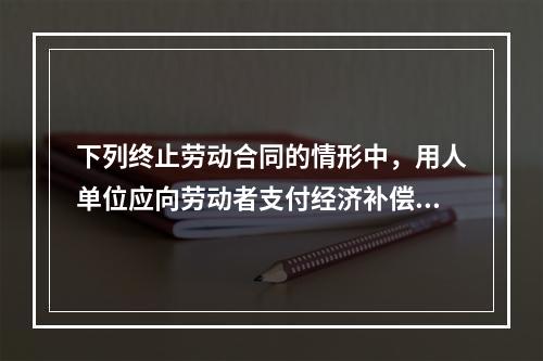 下列终止劳动合同的情形中，用人单位应向劳动者支付经济补偿的