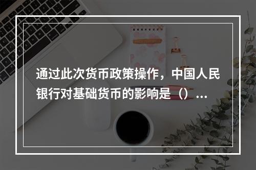 通过此次货币政策操作，中国人民银行对基础货币的影响是（）。