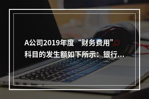 A公司2019年度“财务费用”科目的发生额如下所示：银行长期