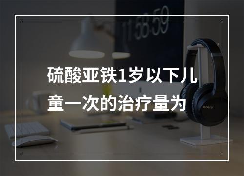 硫酸亚铁1岁以下儿童一次的治疗量为