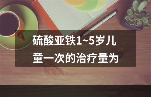 硫酸亚铁1~5岁儿童一次的治疗量为