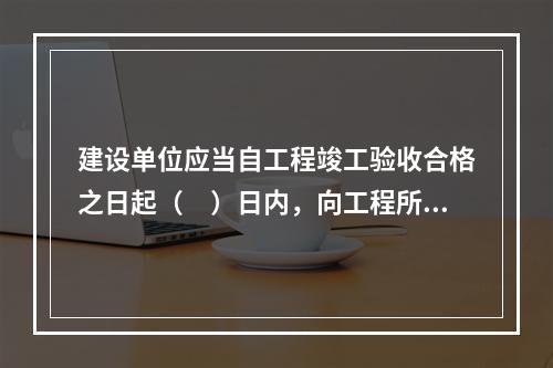 建设单位应当自工程竣工验收合格之日起（　）日内，向工程所在地