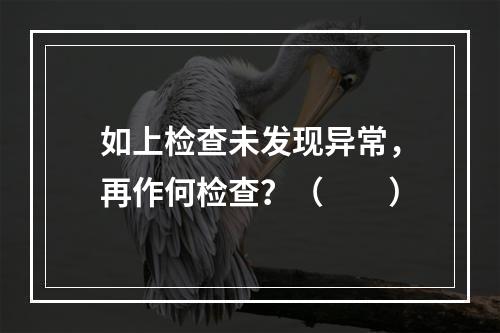 如上检查未发现异常，再作何检查？（　　）