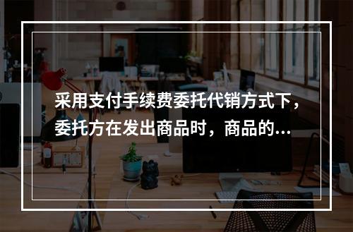 采用支付手续费委托代销方式下，委托方在发出商品时，商品的控制