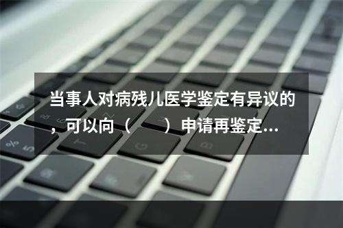 当事人对病残儿医学鉴定有异议的，可以向（　　）申请再鉴定。