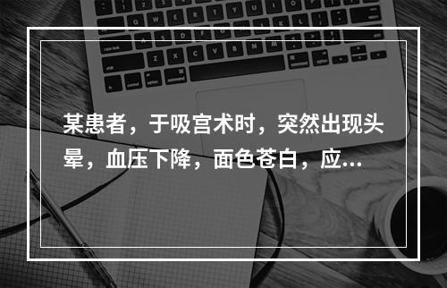 某患者，于吸宫术时，突然出现头晕，血压下降，面色苍白，应首先