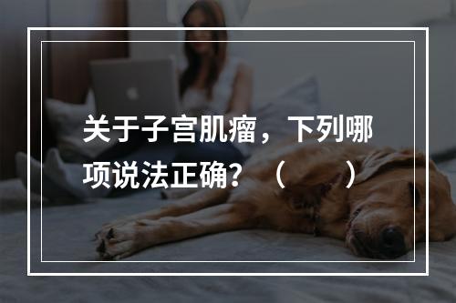 关于子宫肌瘤，下列哪项说法正确？（　　）