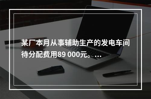 某厂本月从事辅助生产的发电车间待分配费用89 000元。本月