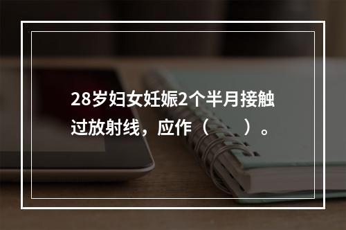 28岁妇女妊娠2个半月接触过放射线，应作（　　）。