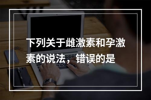 下列关于雌激素和孕激素的说法，错误的是