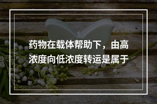 药物在载体帮助下，由高浓度向低浓度转运是属于