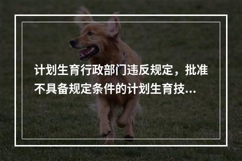 计划生育行政部门违反规定，批准不具备规定条件的计划生育技术服