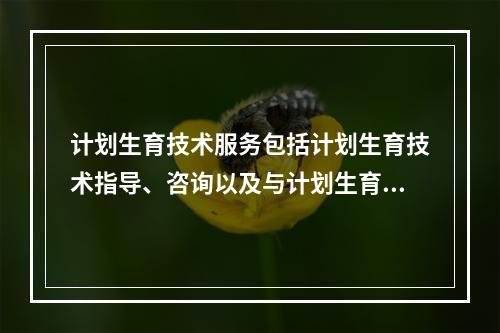 计划生育技术服务包括计划生育技术指导、咨询以及与计划生育有关