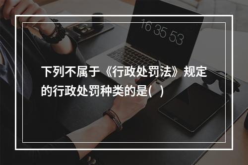 下列不属于《行政处罚法》规定的行政处罚种类的是(   )