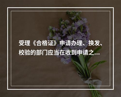 受理《合格证》申请办理、换发、校验的部门应当在收到申请之日起