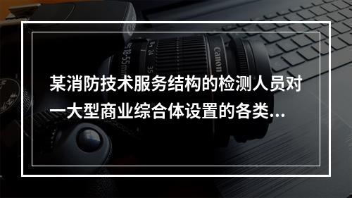 某消防技术服务结构的检测人员对一大型商业综合体设置的各类灭火