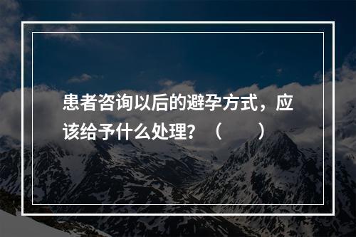 患者咨询以后的避孕方式，应该给予什么处理？（　　）