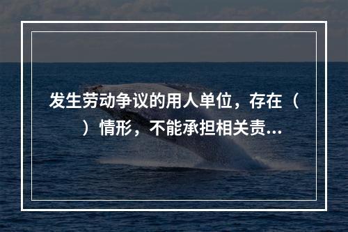 发生劳动争议的用人单位，存在（　　）情形，不能承担相关责任的