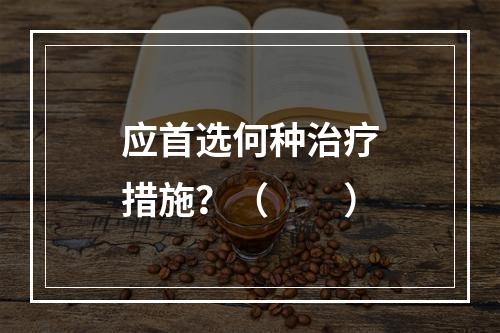 应首选何种治疗措施？（　　）