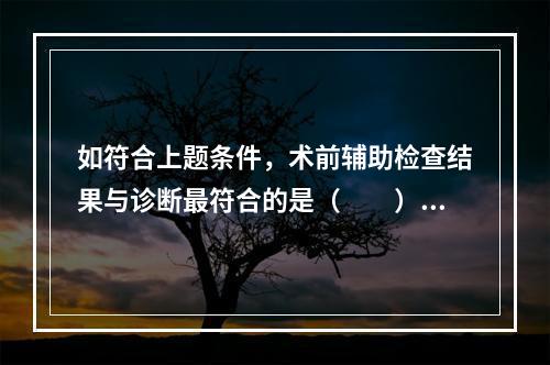 如符合上题条件，术前辅助检查结果与诊断最符合的是（　　）。