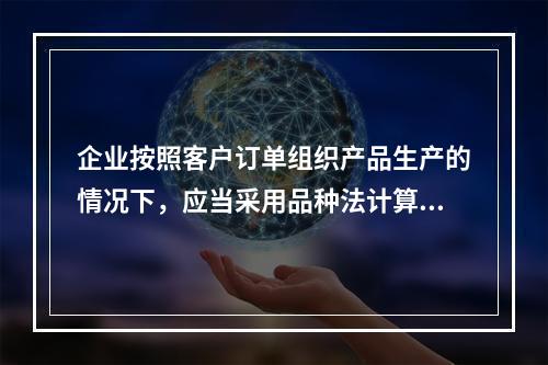 企业按照客户订单组织产品生产的情况下，应当采用品种法计算产品