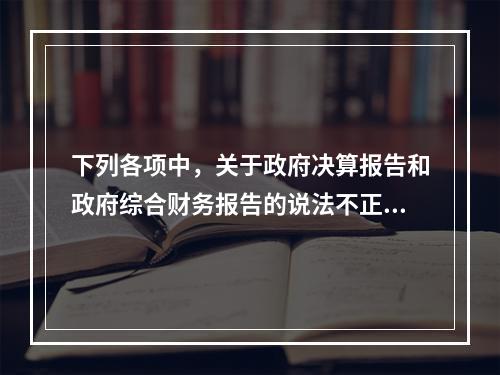 下列各项中，关于政府决算报告和政府综合财务报告的说法不正确的