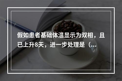 假如患者基础体温显示为双相，且已上升8天，进一步处理是（　　