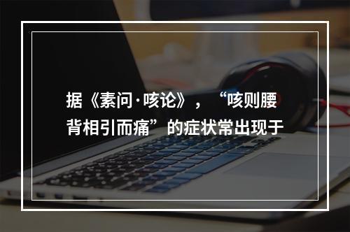 据《素问·咳论》，“咳则腰背相引而痛”的症状常出现于