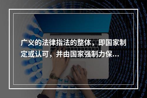 广义的法律指法的整体，即国家制定或认可，并由国家强制力保证实