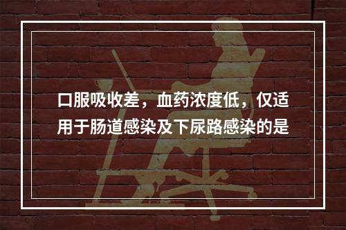 口服吸收差，血药浓度低，仅适用于肠道感染及下尿路感染的是