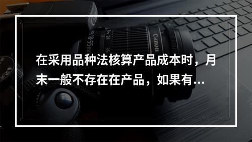 在采用品种法核算产品成本时，月末一般不存在在产品，如果有在产