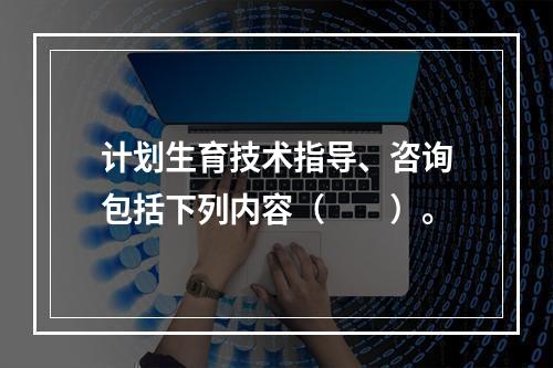 计划生育技术指导、咨询包括下列内容（　　）。