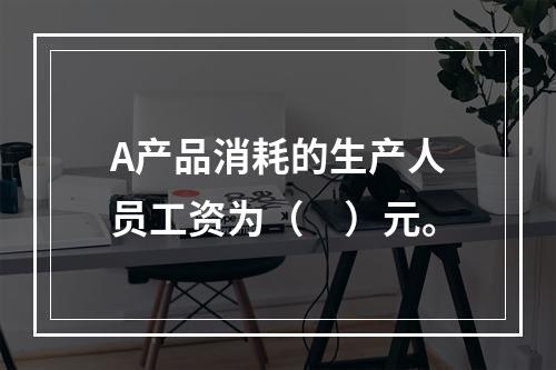 A产品消耗的生产人员工资为（　）元。