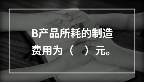 B产品所耗的制造费用为（　）元。