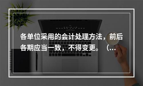 各单位采用的会计处理方法，前后各期应当一致，不得变更。（　　