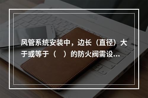 风管系统安装中，边长（直径）大于或等于（　）的防火阀需设置单