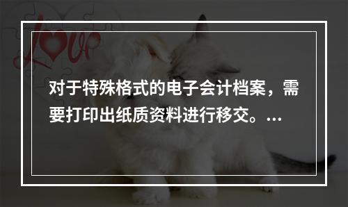 对于特殊格式的电子会计档案，需要打印出纸质资料进行移交。（