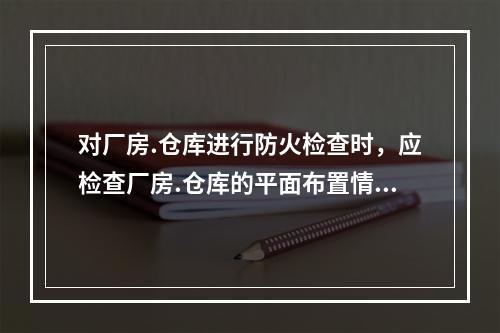 对厂房.仓库进行防火检查时，应检查厂房.仓库的平面布置情况。