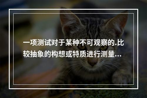 一项测试对于某种不可观察的.比较抽象的构想或特质进行测量的