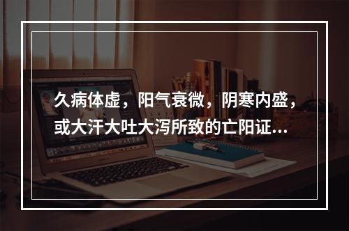 久病体虚，阳气衰微，阴寒内盛，或大汗大吐大泻所致的亡阳证，宜