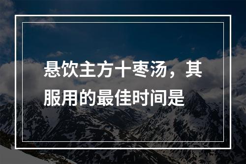 悬饮主方十枣汤，其服用的最佳时间是