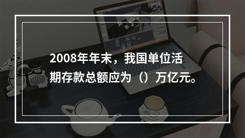 2008年年末，我国单位活期存款总额应为（）万亿元。