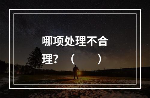 哪项处理不合理？（　　）